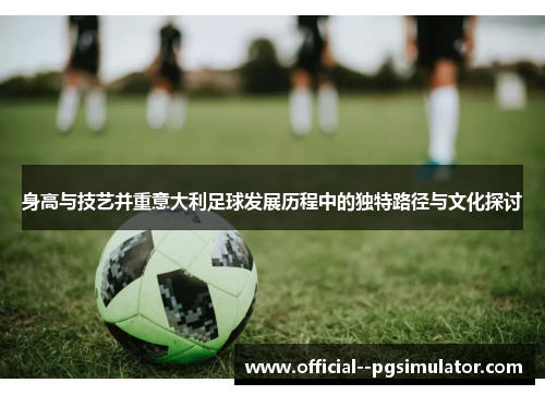 身高与技艺并重意大利足球发展历程中的独特路径与文化探讨