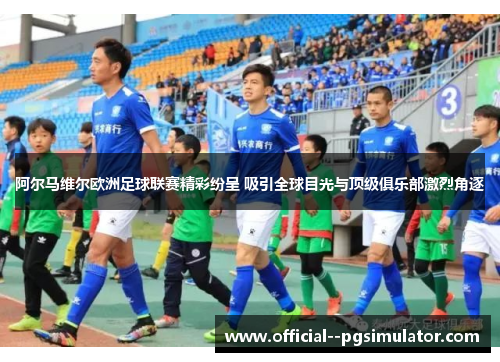 阿尔马维尔欧洲足球联赛精彩纷呈 吸引全球目光与顶级俱乐部激烈角逐