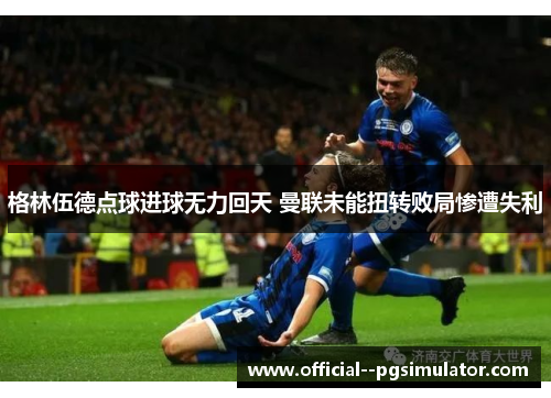 格林伍德点球进球无力回天 曼联未能扭转败局惨遭失利